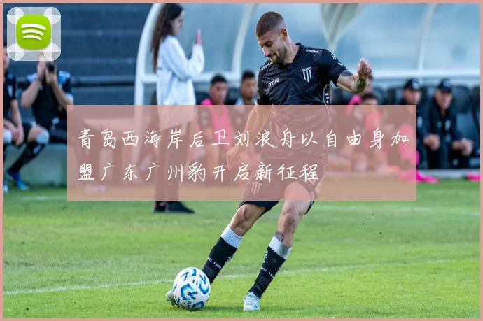 青岛西海岸后卫刘浪舟以自由身加盟广东广州豹开启新征程