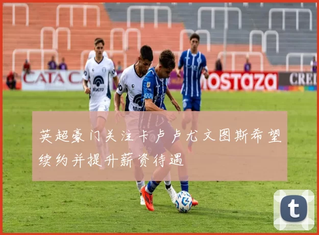 英超豪门关注卡卢卢尤文图斯希望续约并提升薪资待遇