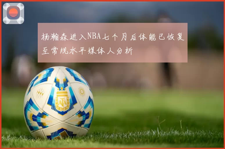 杨瀚森进入NBA七个月后体能已恢复至常规水平媒体人分析