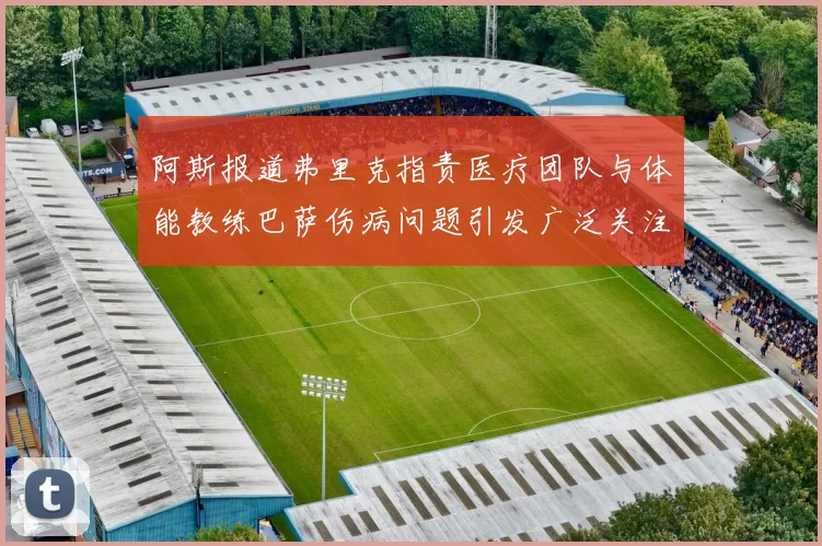 阿斯报道弗里克指责医疗团队与体能教练巴萨伤病问题引发广泛关注