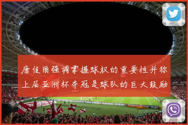唐佳丽强调掌握球权的重要性并称上届亚洲杯夺冠是球队的巨大鼓励