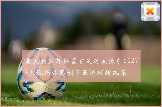 澳大利亚与韩国女足对决吸引60279人现场观赛创下亚洲杯新纪录