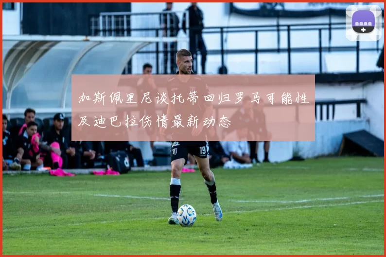 加斯佩里尼谈托蒂回归罗马可能性及迪巴拉伤情最新动态