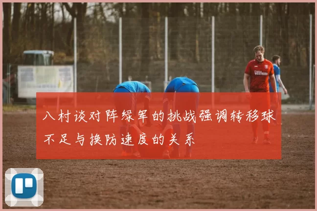 八村谈对阵绿军的挑战强调转移球不足与换防速度的关系