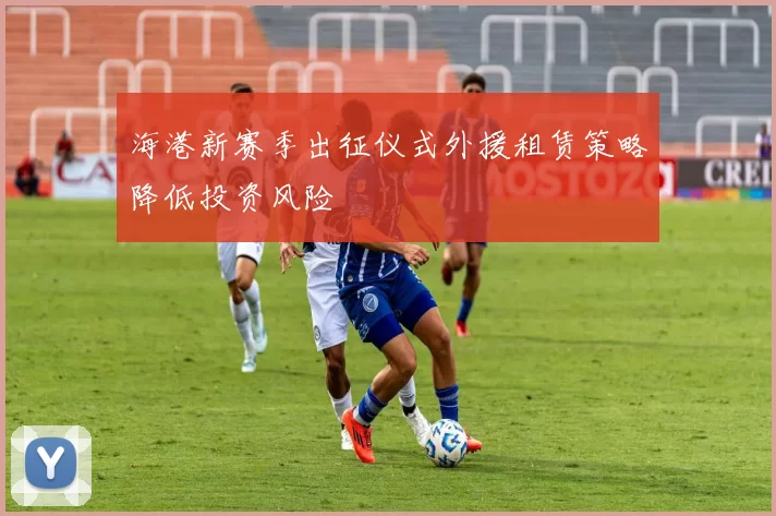 海港新赛季出征仪式外援租赁策略降低投资风险