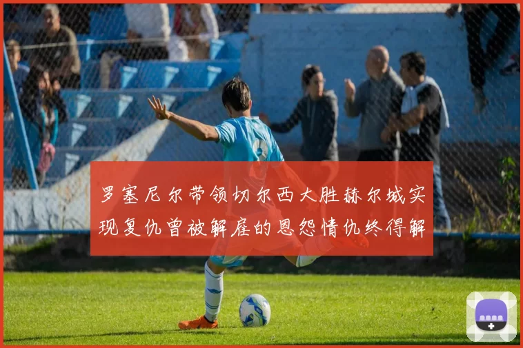 罗塞尼尔带领切尔西大胜赫尔城实现复仇曾被解雇的恩怨情仇终得解开