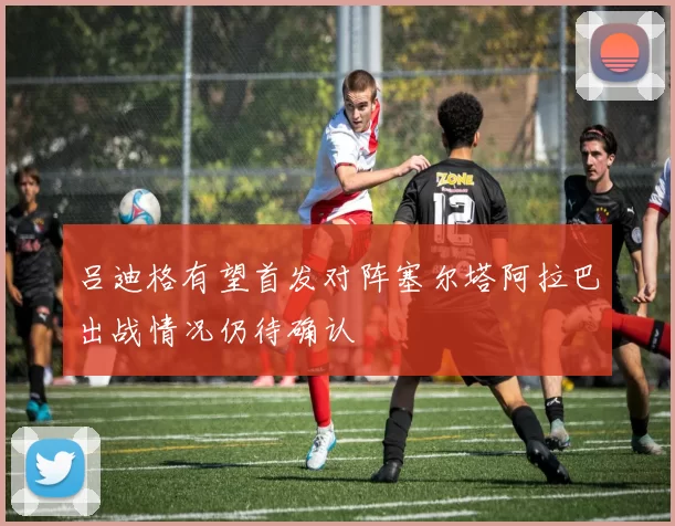 吕迪格有望首发对阵塞尔塔阿拉巴出战情况仍待确认