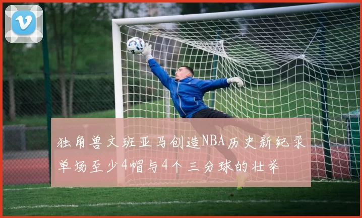 独角兽文班亚马创造NBA历史新纪录单场至少4帽与4个三分球的壮举