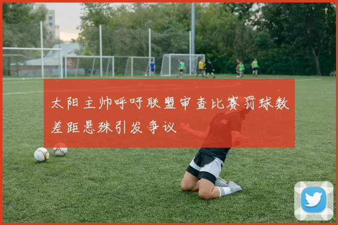 太阳主帅呼吁联盟审查比赛罚球数差距悬殊引发争议
