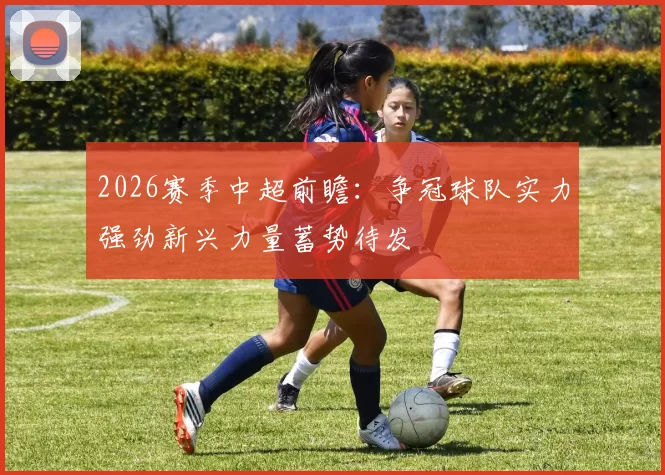 2026赛季中超前瞻：争冠球队实力强劲新兴力量蓄势待发