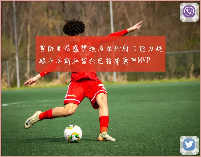 贾凯里尼盛赞迪马尔科射门能力超越卡洛斯和雷科巴将夺意甲MVP