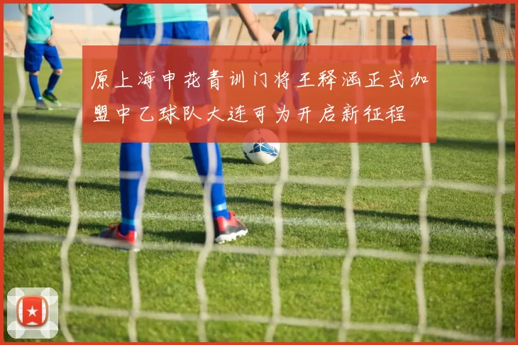 原上海申花青训门将王释涵正式加盟中乙球队大连可为开启新征程
