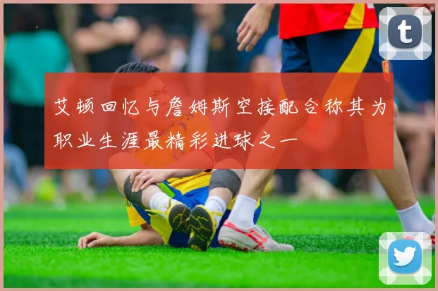 艾顿回忆与詹姆斯空接配合称其为职业生涯最精彩进球之一