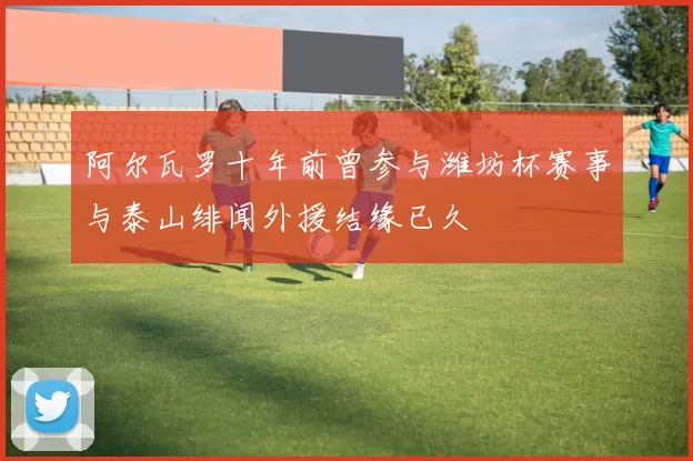 阿尔瓦罗十年前曾参与潍坊杯赛事与泰山绯闻外援结缘已久