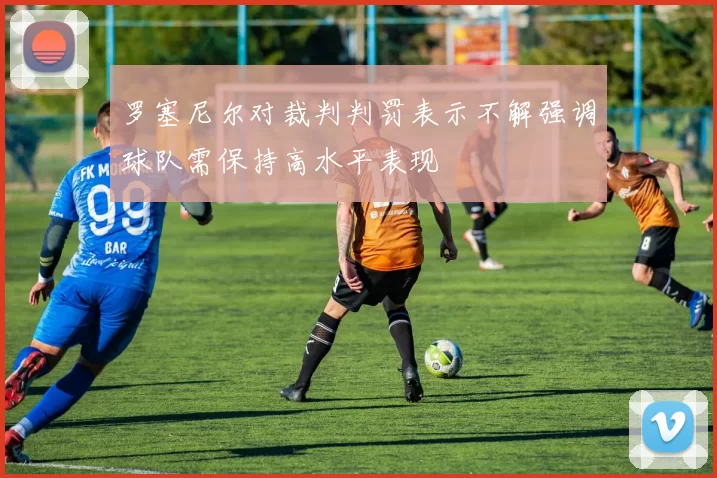 罗塞尼尔对裁判判罚表示不解强调球队需保持高水平表现