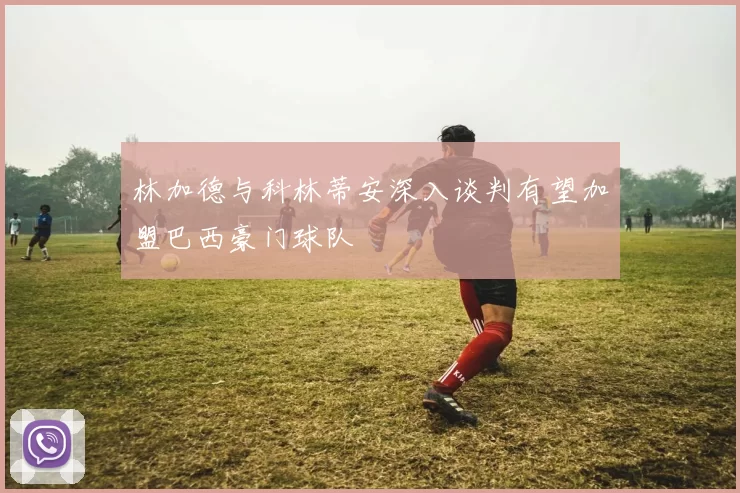林加德与科林蒂安深入谈判有望加盟巴西豪门球队