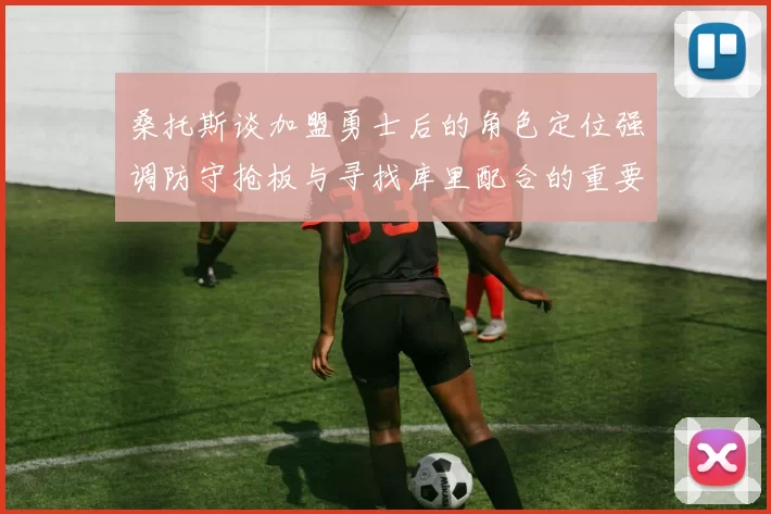 桑托斯谈加盟勇士后的角色定位强调防守抢板与寻找库里配合的重要性