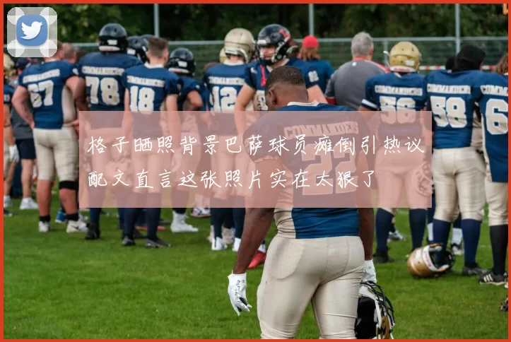 格子晒照背景巴萨球员瘫倒引热议配文直言这张照片实在太狠了